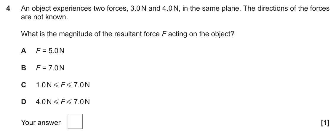 June 2017 AS Paper 1, question 4: An object experiences two forces, 3.0 N and 4.0 N, in the same plane. The directions of the forces are not known. What is the magnitude of the resultant force F