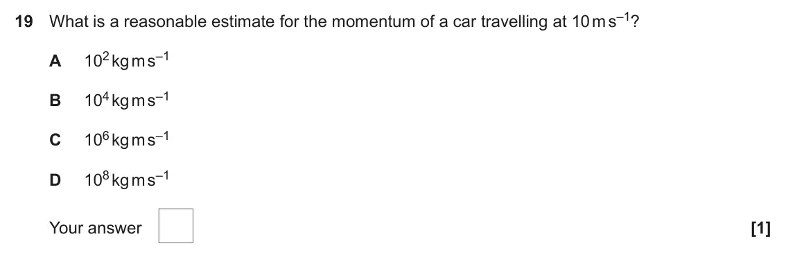 June 2017 AS Paper 1, question 19: What is a reasonable estimate for the momentum of a car travelling at 10 m s–1? 102 kg m s–1 A 104 kg m s–1 B 106 kg m s–1 C 108 kg m s–1 D Your answer [1]