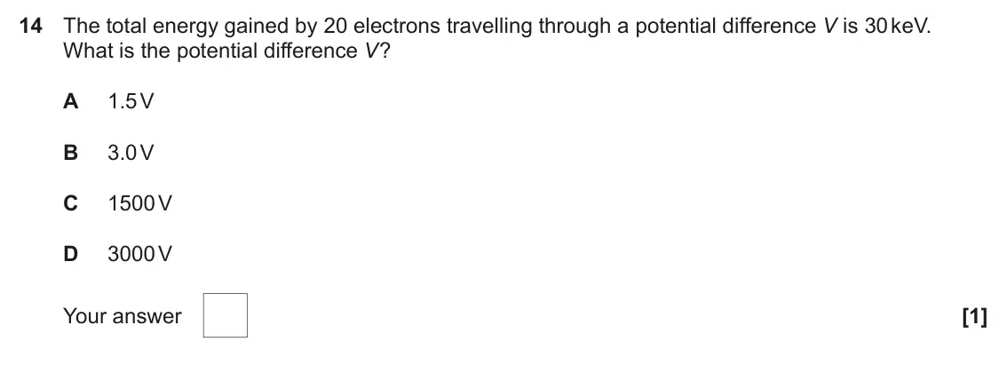 June 2018 AS Paper 1, question 14: The total energy gained by 20 electrons travelling through a potential difference V is 30 keV. What is the potential difference V? A 1.5 V B 3.0 V C 1500 V D 30