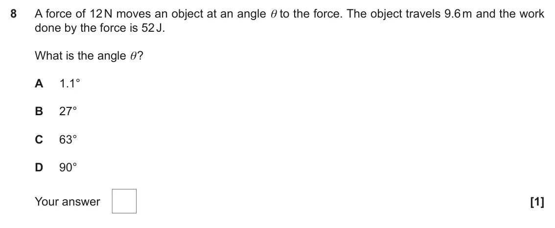 June 2019 AS Paper 1, question 8: A force of 12 N moves an object at an angle θ to the force. The object travels 9.6 m and the work done by the force is 52 J. What is the angle θ? A 1.1° B 27° C