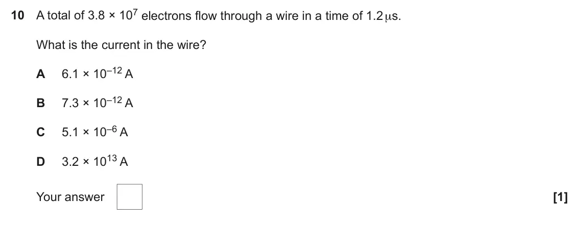 June 2022 AS Paper 1, question 10: A total of 3.8 × 107 electrons flow through a wire in a time of 1.2 μs. What is the current in the wire? 6.1 × 10–12 A A 7.3 × 10–12 A B 5.1 × 10–6 A C 3.2 × 10