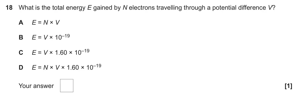 June 2022 AS Paper 1, question 18: What is the total energy E gained by N electrons travelling through a potential difference V? A E = N × V E = V × 10–19 B E = V × 1.60 × 10–19 C E = N × V × 1.6