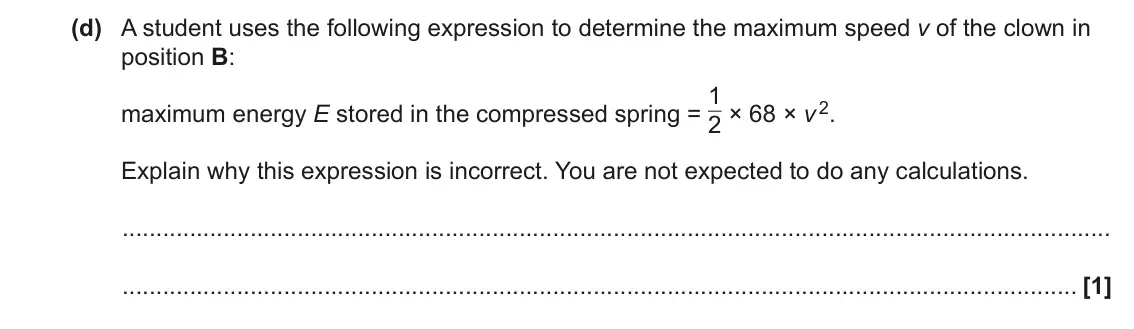 June 2022 AS Paper 1, question 22(d): A student uses the following expression to determine the maximum speed v of the clown in position B: maximum energy E stored in the compressed spring = 1 2 × 68