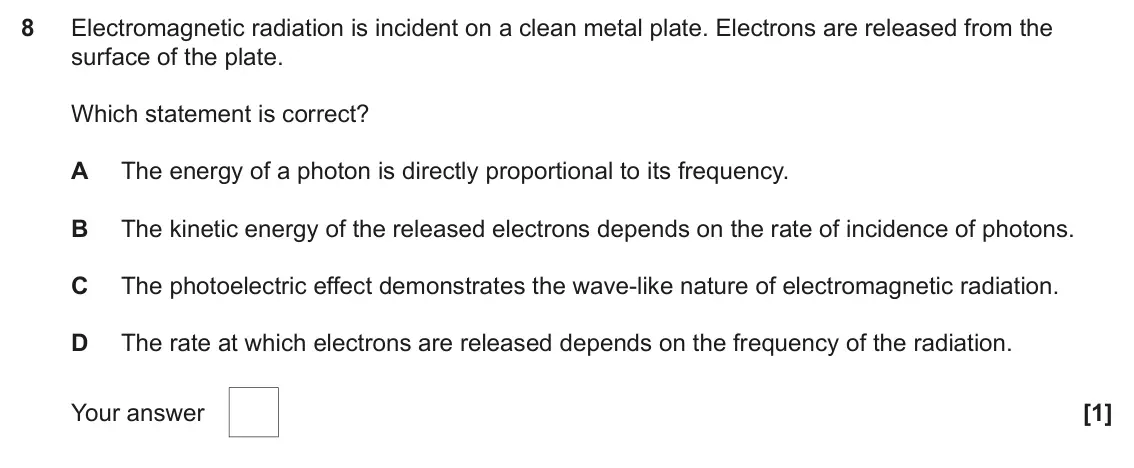 June 2023 AS Paper 1, question 8: Electromagnetic radiation is incident on a clean metal plate. Electrons are released from the surface of the plate. Which statement is correct? A The energy of