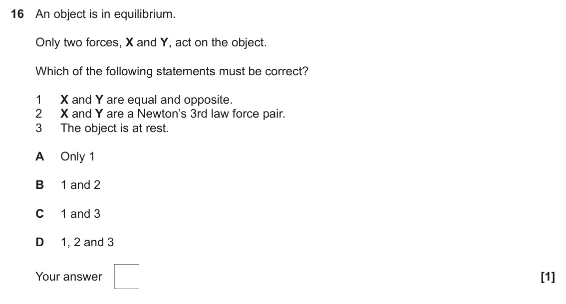 June 2023 AS Paper 1, question 16: An object is in equilibrium. Only two forces, X and Y, act on the object. Which of the following statements must be correct? X and Y are equal and opposite. 1 X