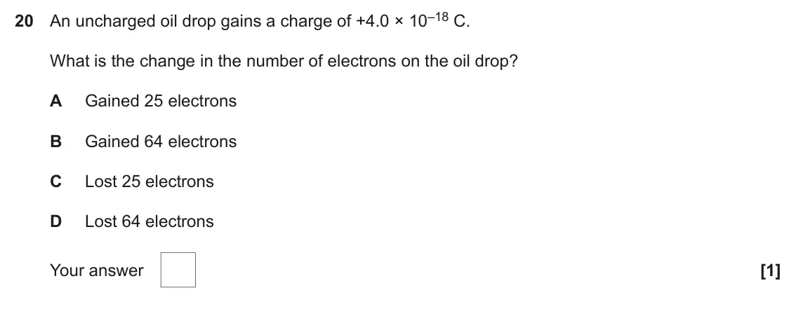June 2023 AS Paper 1, question 20: An uncharged oil drop gains a charge of +4.0 × 10–18 C. What is the change in the number of electrons on the oil drop? A Gained 25 electrons B Gained 64 electro