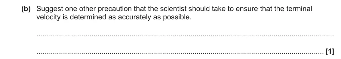 June 2023 AS Paper 1, question 25(b): Suggest one other precaution that the scientist should take to ensure that the terminal velocity is determined as accurately as possible. [1]