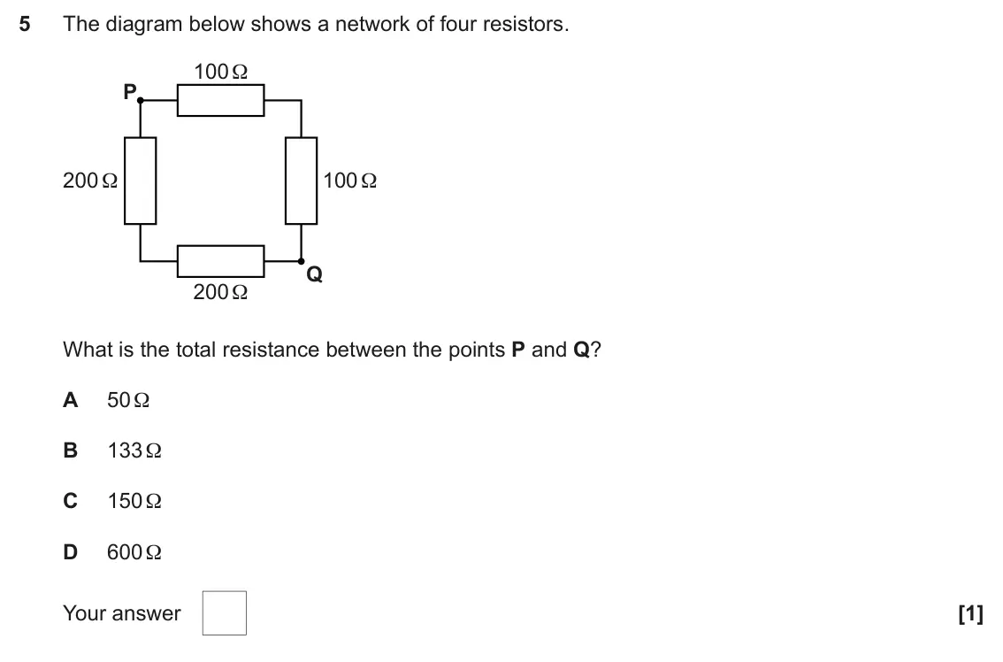 June 2024 AS Paper 1, question 5: The diagram below shows a network of four resistors. 100 Ω P 200 Ω 100 Ω Q 200 Ω What is the total resistance between the points P and Q? A 50 Ω B 133 Ω C 150 Ω