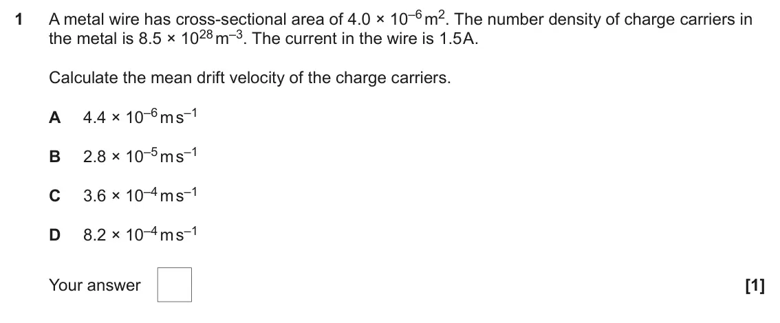 June 2025 AS Paper 1, question 1: A metal wire has cross-sectional area of 4.0 × 10–6 m2. The number density of charge carriers in 1 the metal is 8.5 × 1028 m–3. The current in the wire is 1.5 A