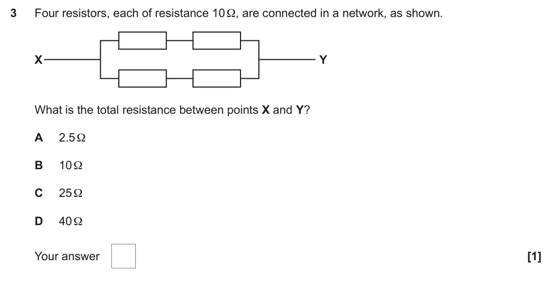 June 2025 AS Paper 1, question 3: Four resistors, each of resistance 10 Ω, are connected in a network, as shown. X Y What is the total resistance between points X and Y? A 2.5 Ω B 10 Ω C 25 Ω D