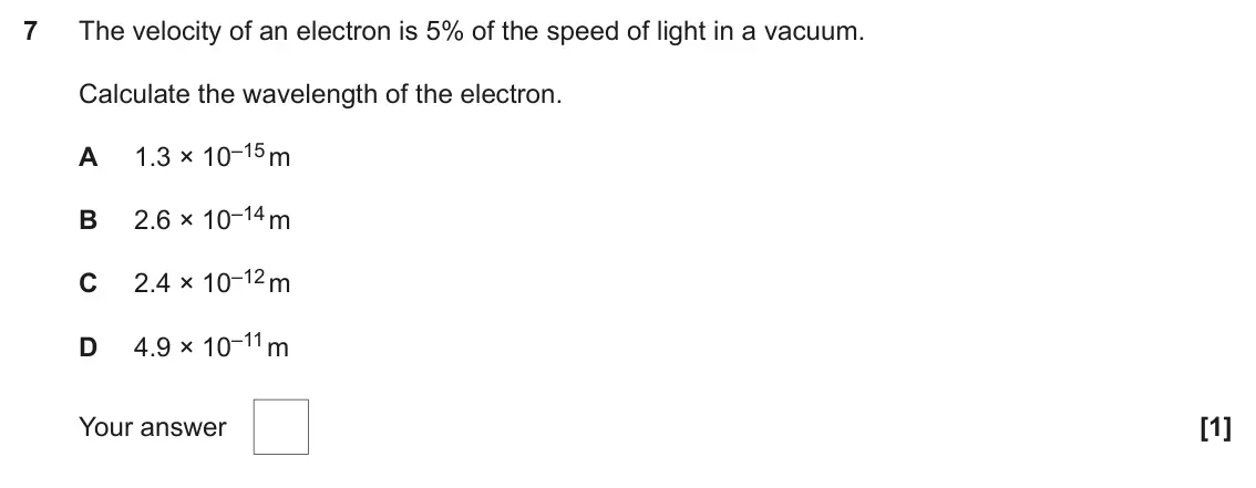 June 2025 AS Paper 1, question 7: The velocity of an electron is 5% of the speed of light in a vacuum. Calculate the wavelength of the electron. 1.3 × 10–15 m A 2.6 × 10–14 m B 2.4 × 10–12 m C 4