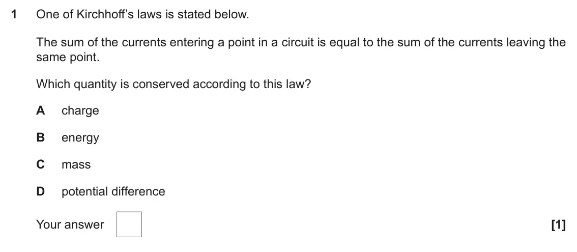 November 2020 AS Paper 1, question 1: One of Kirchhoff’s laws is stated below. The sum of the currents entering a point in a circuit is equal to the sum of the currents leaving the same point. Which
