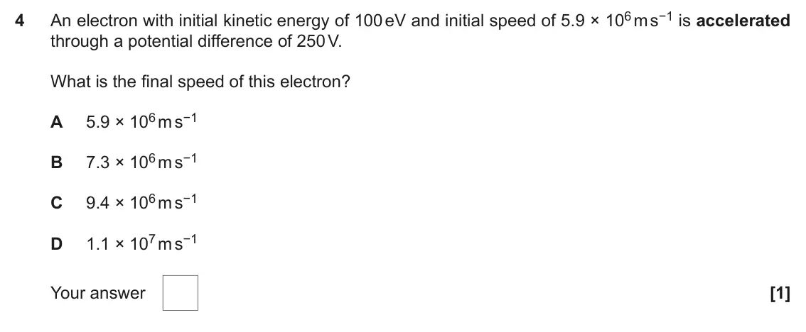 November 2020 AS Paper 1, question 4: An electron with initial kinetic energy of 100 eV and initial speed of 5.9 × 106 m s−1 is accelerated 4 through a potential difference of 250 V. What is the fin
