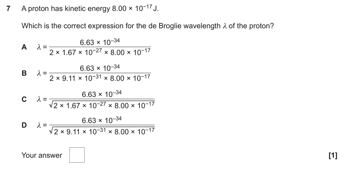 November 2020 AS Paper 1, question 7: A proton has kinetic energy 8.00 × 10−17 J. 7 Which is the correct expression for the de Broglie wavelength λ of the proton? 6.63 × 10–34 A λ = 2 × 1.67 × 10−27