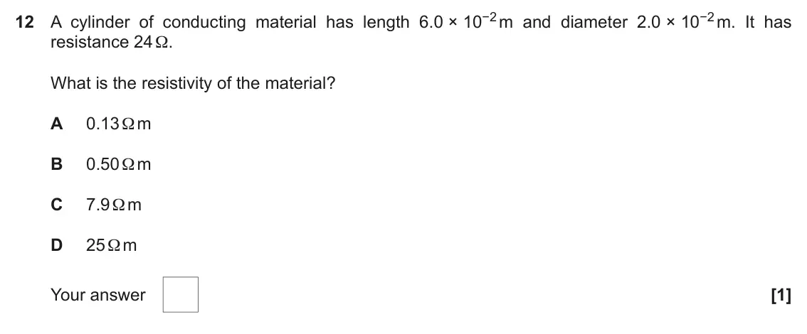 November 2021 AS Paper 1, question 12: A cylinder of conducting material has length 6.0 × 10−2 m and diameter 2.0 × 10−2 m. It has resistance 24 Ω. What is the resistivity of the material? A 0.13 Ω m