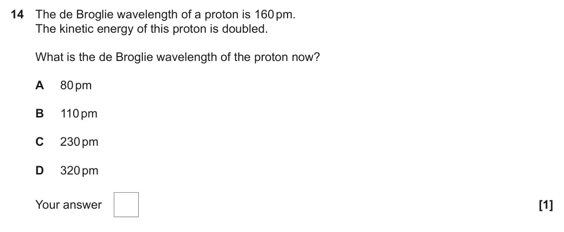 November 2021 AS Paper 1, question 14: The de Broglie wavelength of a proton is 160 pm. The kinetic energy of this proton is doubled. What is the de Broglie wavelength of the proton now? A 80 pm B 11
