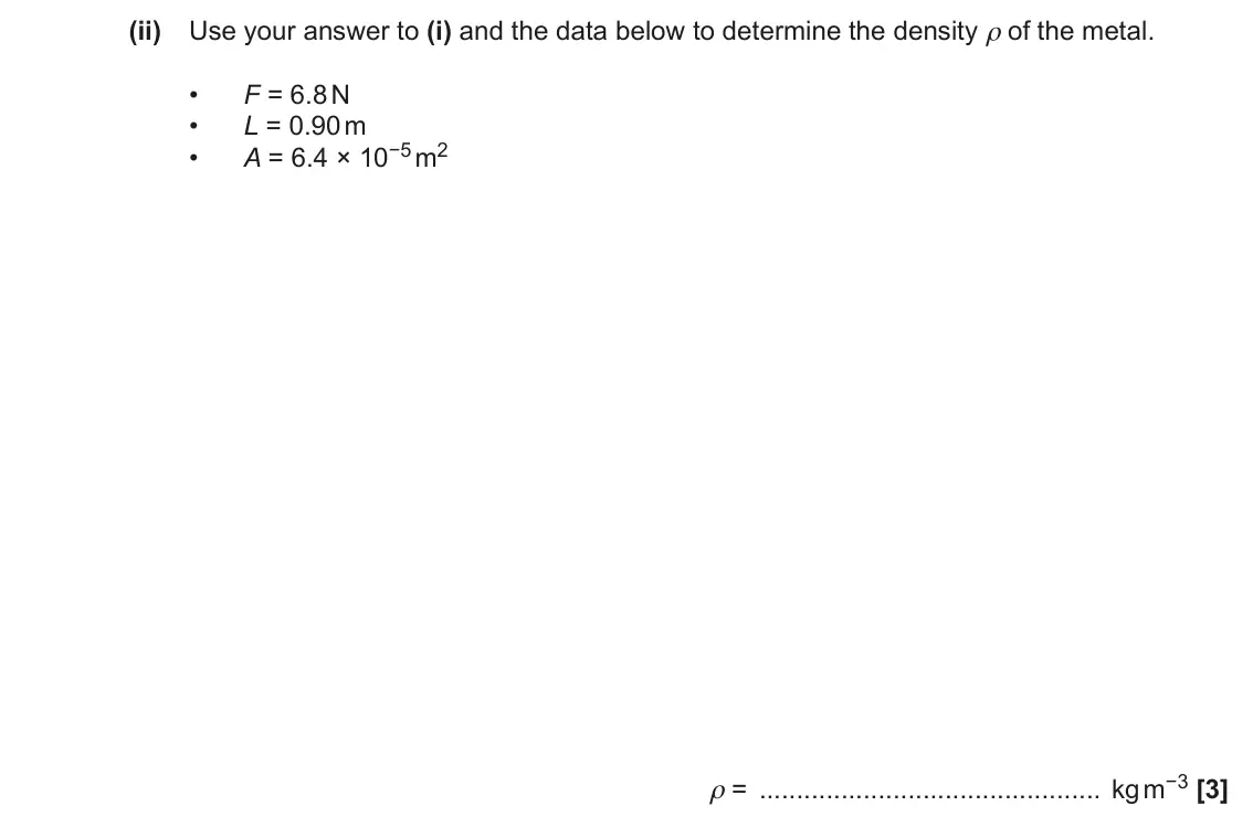 November 2021 AS Paper 1, question 26(b)(ii): Use your answer to (i) and the data below to determine the density ρ of the metal. • F = 6.8 N • L = 0.90 m A = 6.4 × 10−5 m2 • ρ = kg m−3 [3]