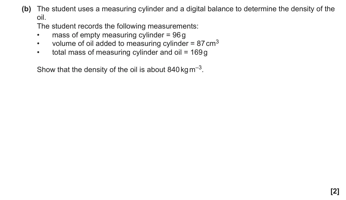 June 2022 AS Paper 2, question 1(b): The student uses a measuring cylinder and a digital balance to determine the density of the oil. The student records the following measurements: • mass of empty