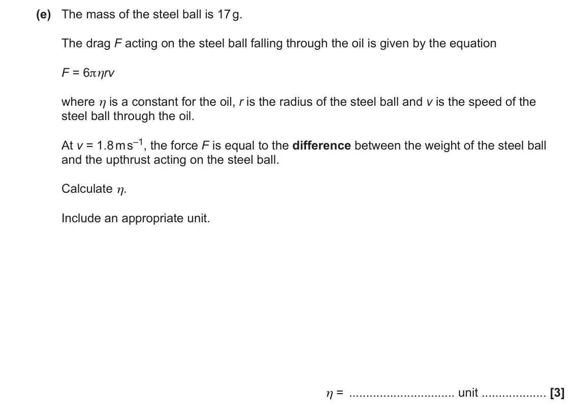 June 2022 AS Paper 2, question 1(e): The mass of the steel ball is 17 g. The drag F acting on the steel ball falling through the oil is given by the equation F = 6πηrv where η is a constant for the