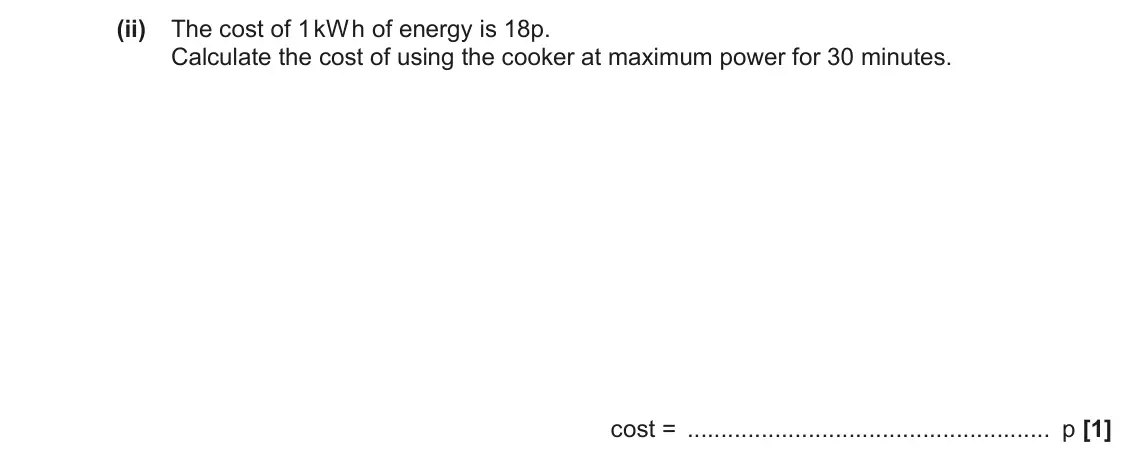 June 2022 AS Paper 2, question 7(a)(ii): The cost of 1 kW h of energy is 18p. Calculate the cost of using the cooker at maximum power for 30 minutes. cost = p [1]