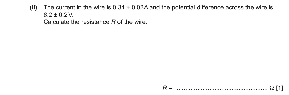 June 2022 AS Paper 2, question 7(c)(ii): The current in the wire is 0.34 ± 0.02 A and the potential difference across the wire is 6.2 ± 0.2 V. Calculate the resistance R of the wire. R = Ω [1]