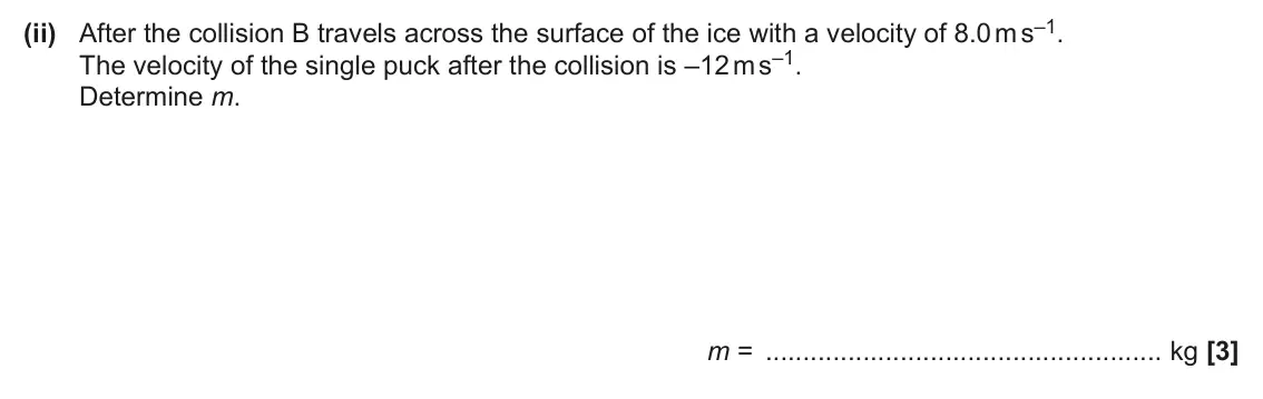 June 2024 AS Paper 2, question 2(c)(ii): After the collision B travels across the surface of the ice with a velocity of 8.0 m s–1. The velocity of the single puck after the collision is –12 m s–1. Dete