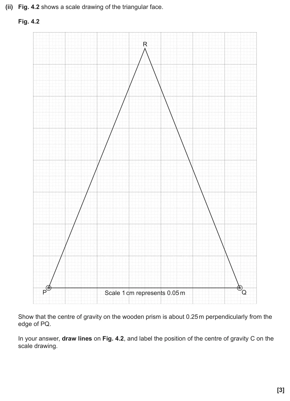 June 2024 AS Paper 2, question 4(b)(ii): Fig. 4.2 shows a scale drawing of the triangular face. Fig. 4.2 R P Q Scale 1 cm represents 0.05 m Scale 1 cm represents 0.05 m Show that the centre of gravity 