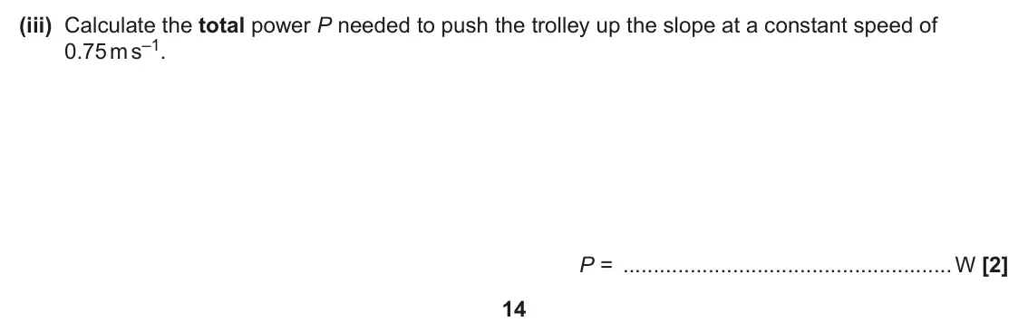 June 2025 AS Paper 2, question 5(b)(iii): Calculate the total power P needed to push the trolley up the slope at a constant speed of 0.75 m s–1. P = W [2] 14