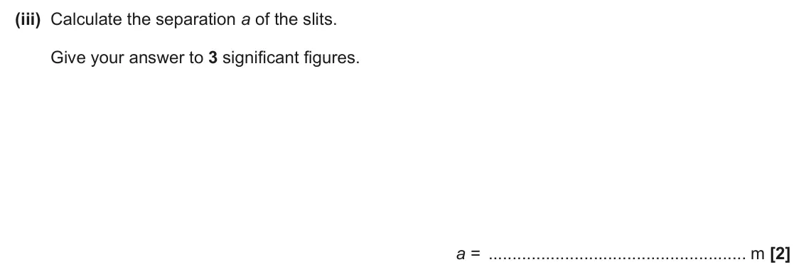 June 2025 AS Paper 2, question 7(b)(iii): Calculate the separation a of the slits. Give your answer to 3 significant figures. a = m [2]