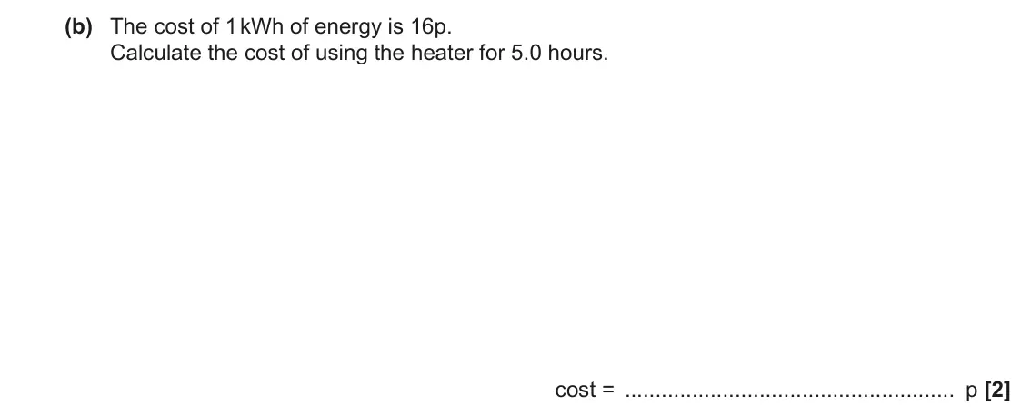 November 2020 AS Paper 2, question 7(b): The cost of 1 kWh of energy is 16p. Calculate the cost of using the heater for 5.0 hours. cost = p [2]