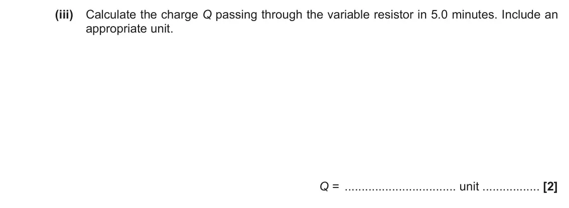 November 2021 AS Paper 2, question 5(c)(iii): Calculate the charge Q passing through the variable resistor in 5.0 minutes. Include an appropriate unit. Q = unit [2]