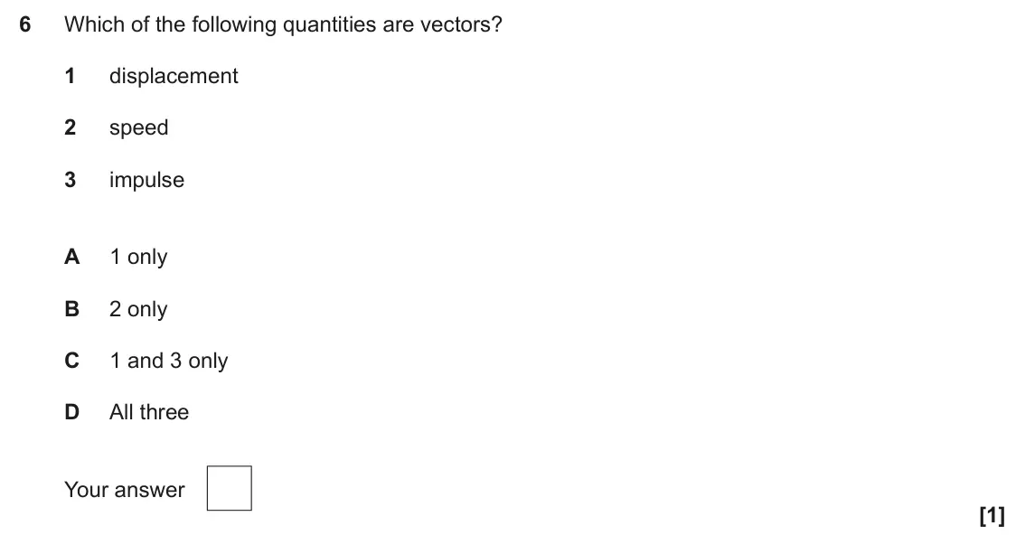 June 2025 AS Paper 1, question 6: Which of the following quantities are vectors? 1 displacement 2 speed 3 impulse A 1 only B 2 only C 1 and 3 only D All three Your answer [1]