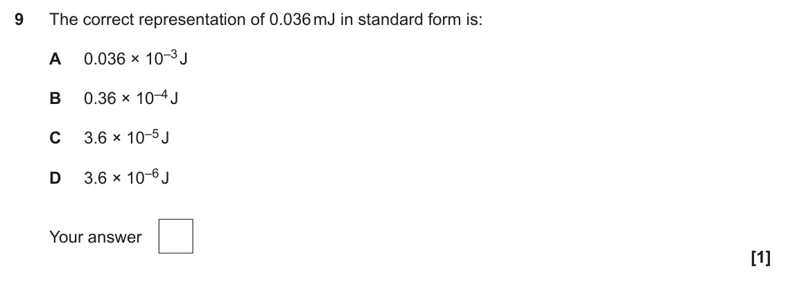 June 2025 AS Paper 1, question 9: The correct representation of 0.036 mJ in standard form is: 0.036 × 10–3 J A 0.36 × 10–4 J B 3.6 × 10–5 J C 3.6 × 10–6 J D Your answer [1]