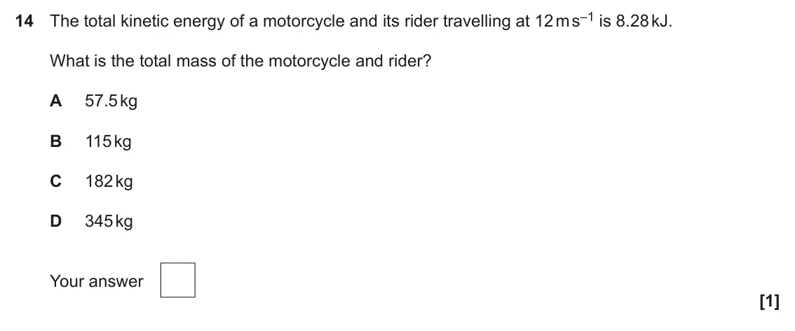 June 2025 AS Paper 1, question 14: The total kinetic energy of a motorcycle and its rider travelling at 12 m s–1 is 8.28 kJ. What is the total mass of the motorcycle and rider? A 57.5 kg B 115 kg