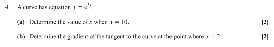 June 2023 AS Paper 1, question 4: x 4 A curve has equation y e . = (a) Determine the value of x when y 10 . [2] = (b) Determine the gradient of the tangent to the curve at the point where x 2 . 