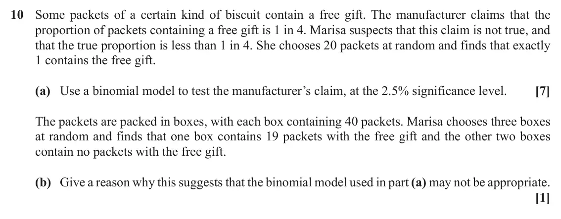 November 2020 AS Paper 1, question 10: Some packets of a certain kind of biscuit contain a free gift. The manufacturer claims that the proportion of packets containing a free gift is 1 in 4. Marisa s