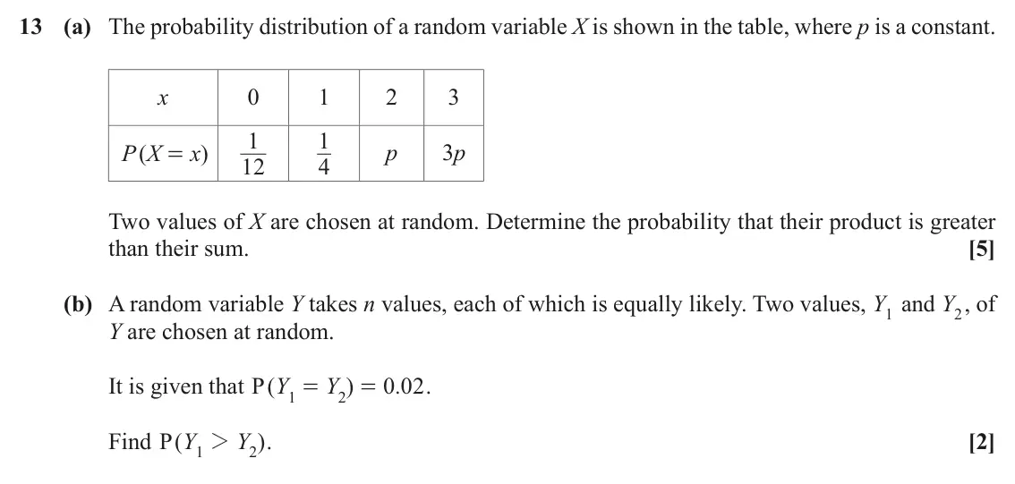 November 2021 AS Paper 1, question 13: (a) The probability distribution of a random variable X is shown in the table, where p is a constant. x 0 1 2 3 1 1 p 3p P X ( x ) = 12 4 Two values of X are ch