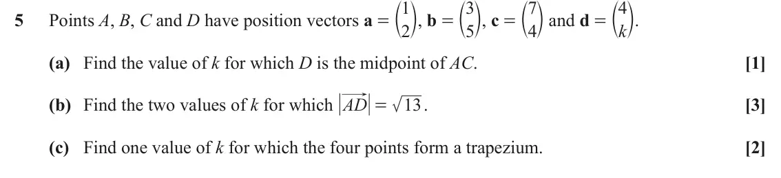 June 2019 AS Paper 2, question 5: c m, b = 3 c m, c = 7 c m and d = k c m. Points A, B, C and D have position vectors a = 1 4 5 2 5 4 (a) Find the value of k for which D is the midpoint of AC. [