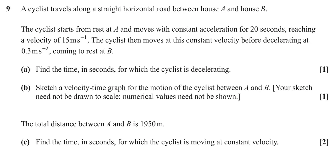 June 2023 AS Paper 2, question 9: A cyclist travels along a straight horizontal road between house A and house B. The cyclist starts from rest at A and moves with constant acceleration for 20 se