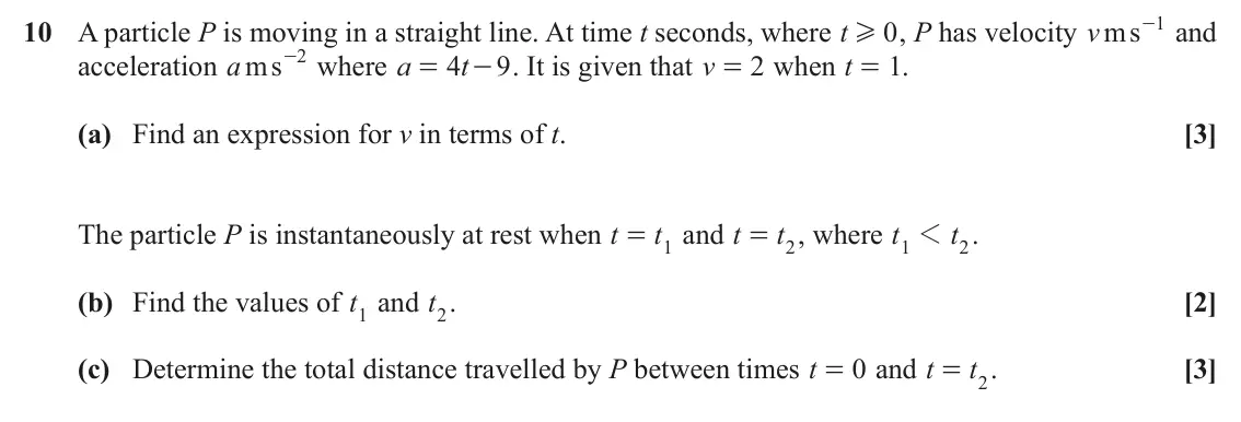 June 2023 AS Paper 2, question 10: , P has velocity v ms 1 10 A particle P is moving in a straight line. At time t seconds, where t 0 - and H acceleration a ms 2 - where a t4 - . It is given that