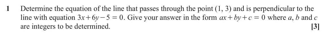 June 2025 AS Paper 2, question 1: Determine the equation of the line that passes through the point (1, 3) and is perpendicular to the line with equation x 3 6 y 5 0 . Give your answer in the for