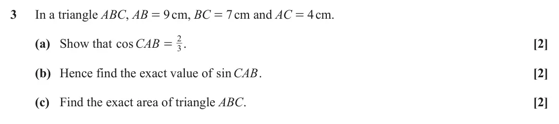 June 2025 AS Paper 2, question 3: In a triangle ABC, AB = 9 cm, BC = 7 cm and AC = 4 cm. 2 (a) Show that cos CAB . [2] = 3 (b) Hence find the exact value of sin CAB. [2] (c) Find the exact area 