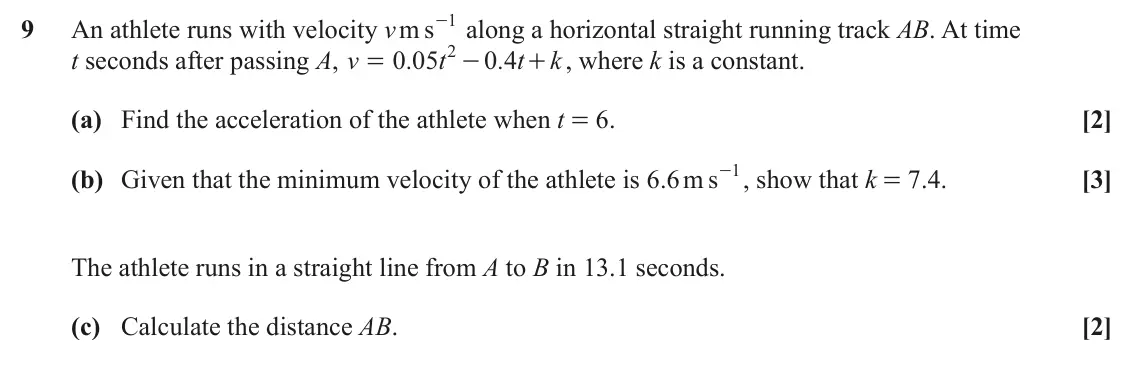 June 2025 AS Paper 2, question 9: An athlete runs with velocity v m s 1 9 - along a horizontal straight running track AB. At time 2 t seconds after passing A, v 0 05 . t 0 4 . t + , where k is a