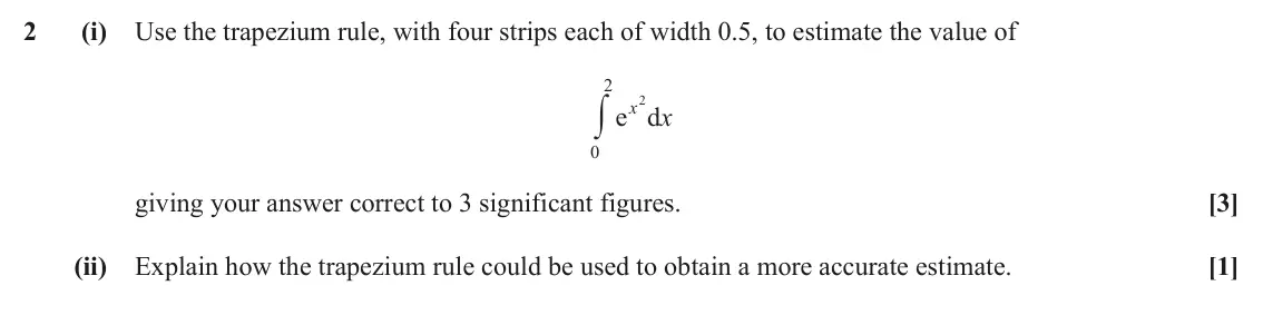 June 2018 Paper 1, question 2: (i) Use the trapezium rule, with four strips each of width 0.5, to estimate the value of 2 y x 2 x e d 0 giving your answer correct to 3 significant figures. [3