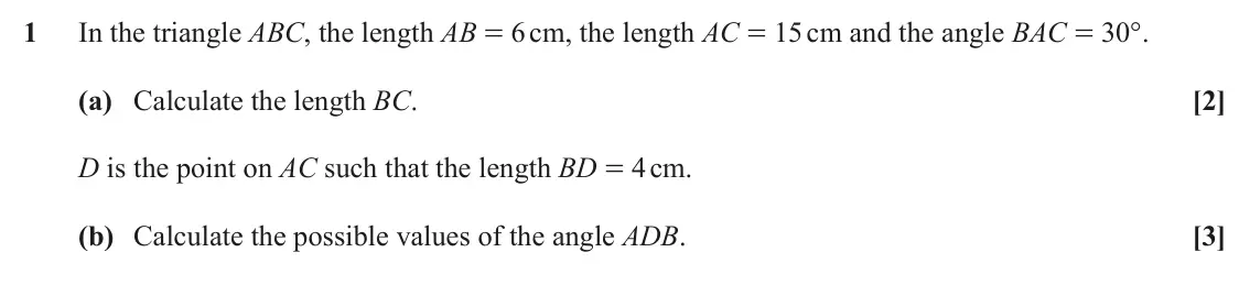 June 2023 Paper 1, question 1: In the triangle ABC, the length AB = 6 cm, the length AC = 15 cm and the angle BAC = 30°. (a) Calculate the length BC. [2] D is the point on AC such that the le