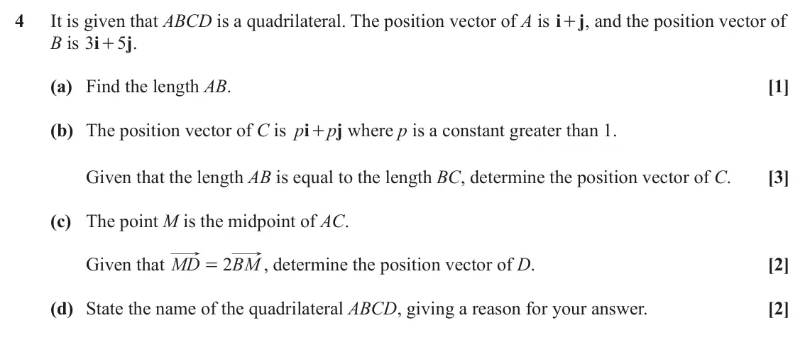 June 2023 Paper 1, question 4: It is given that ABCD is a quadrilateral. The position vector of A is i j + , and the position vector of B is i j 3 5 . + (a) Find the length AB. [1] (b) The po