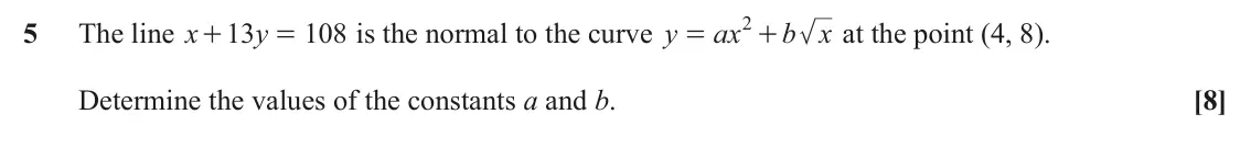 June 2024 Paper 1, question 5: 5 The line x 13 y 108 is the normal to the curve y ax b x at the point (4, 8). + = = + Determine the values of the constants a and b. [8]
