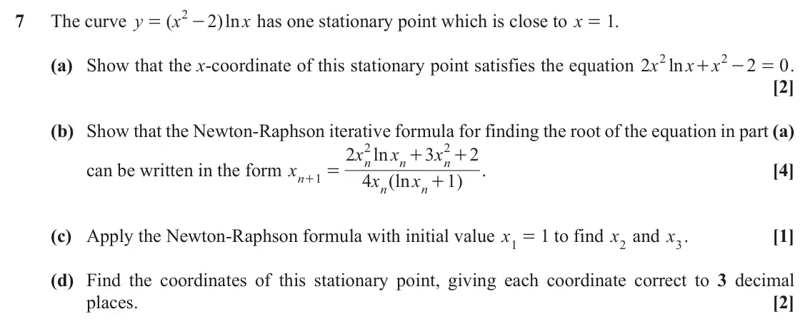 November 2021 Paper 1, question 7: 7 The curve y ( x 2 )ln x has one stationary point which is close to x = . 1 = - 2 2 (a) Show that the x-coordinate of this stationary point satisfies the equat