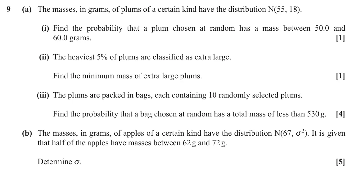 June 2019 Paper 2, question 9: (a) The masses, in grams, of plums of a certain kind have the distribution N(55, 18). (i) Find the probability that a plum chosen at random has a mass between 5