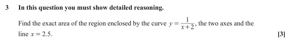 June 2023 Paper 2, question 3: In this question you must show detailed reasoning. 1 Find the exact area of the region enclosed by the curve y + , the two axes and the = x 2 line x 2 5 . . [3]